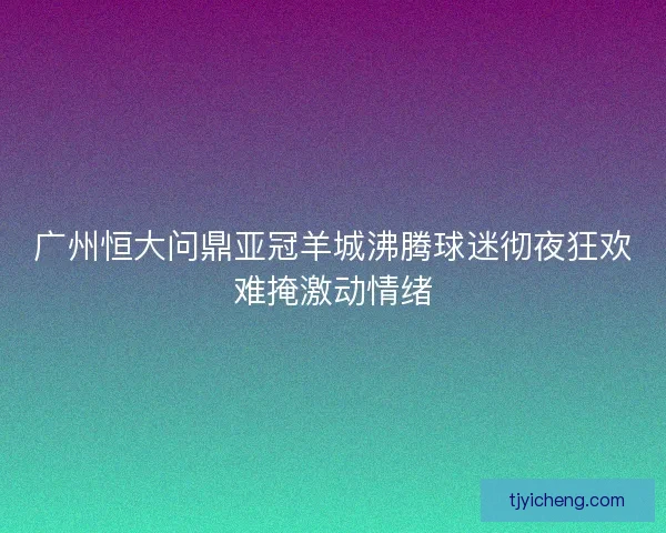广州恒大问鼎亚冠羊城沸腾球迷彻夜狂欢难掩激动情绪