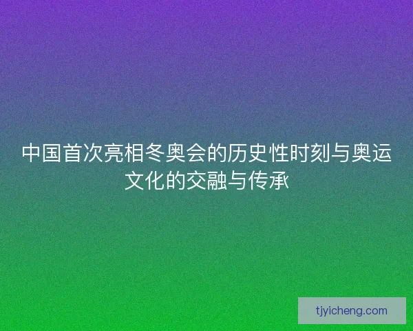 中国首次亮相冬奥会的历史性时刻与奥运文化的交融与传承