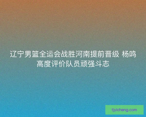 辽宁男篮全运会战胜河南提前晋级 杨鸣高度评价队员顽强斗志